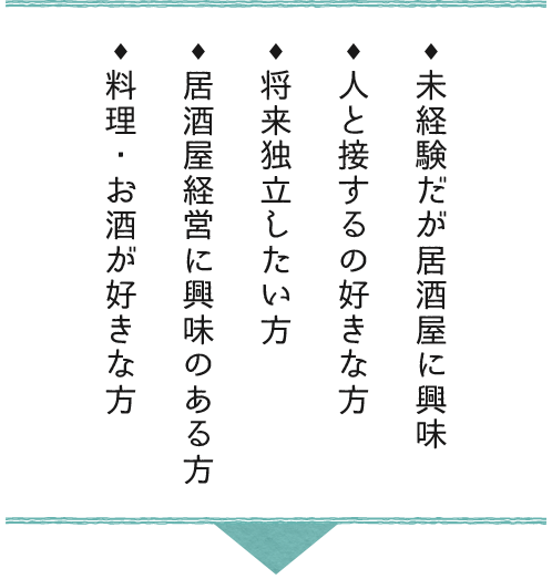未経験だが居酒屋に興味・人と接するの好きな方・将来独立したい方・居酒屋経営に興味のある方・料理・お酒が好きな方